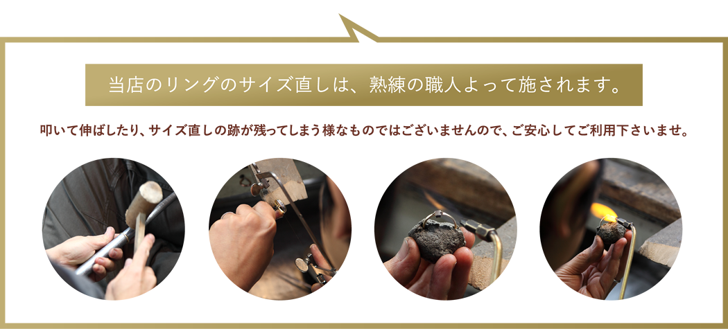 当店のリングのサイズ直しは、熟練の職人よって施されます。叩いて伸ばしたり、サイズ直しの跡が残ってしまう様なものではございませんので、ご安心してご利用下さいませ。