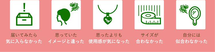 届いてみたら気に入らなかった、思っていたイメージと違った、思ったよりも使用感が気になった、サイズが合わなかった、自分には似合わなかった