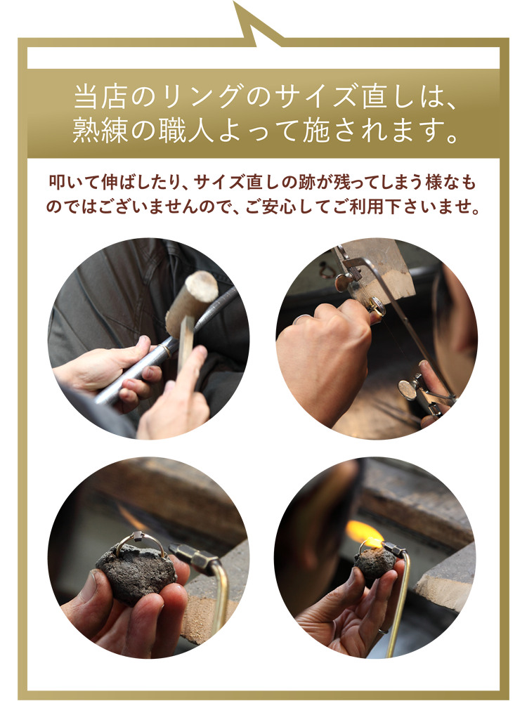 当店のリングのサイズ直しは、熟練の職人よって施されます。叩いて伸ばしたり、サイズ直しの跡が残ってしまう様なものではございませんので、ご安心してご利用下さいませ。